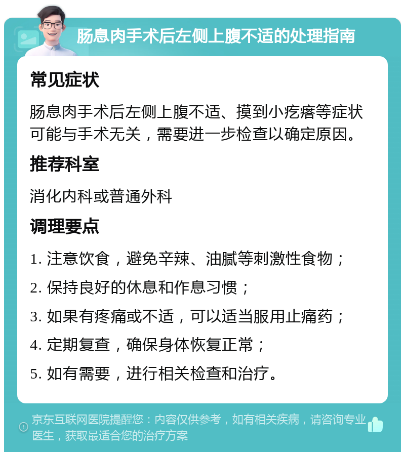 肠息肉手术后左侧上腹不适的处理指南 常见症状 肠息肉手术后左侧上腹不适、摸到小疙瘩等症状可能与手术无关，需要进一步检查以确定原因。 推荐科室 消化内科或普通外科 调理要点 1. 注意饮食，避免辛辣、油腻等刺激性食物； 2. 保持良好的休息和作息习惯； 3. 如果有疼痛或不适，可以适当服用止痛药； 4. 定期复查，确保身体恢复正常； 5. 如有需要，进行相关检查和治疗。