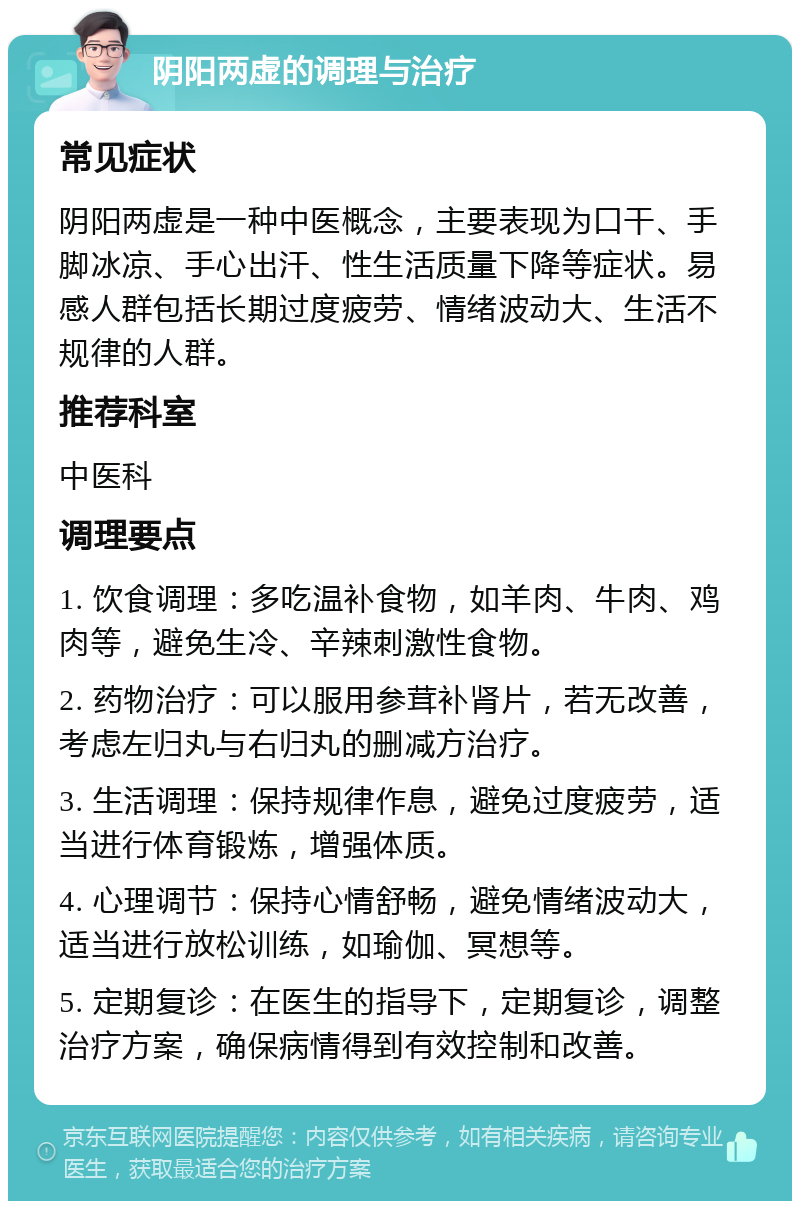 阴阳两虚的调理与治疗 常见症状 阴阳两虚是一种中医概念，主要表现为口干、手脚冰凉、手心出汗、性生活质量下降等症状。易感人群包括长期过度疲劳、情绪波动大、生活不规律的人群。 推荐科室 中医科 调理要点 1. 饮食调理：多吃温补食物，如羊肉、牛肉、鸡肉等，避免生冷、辛辣刺激性食物。 2. 药物治疗：可以服用参茸补肾片，若无改善，考虑左归丸与右归丸的删减方治疗。 3. 生活调理：保持规律作息，避免过度疲劳，适当进行体育锻炼，增强体质。 4. 心理调节：保持心情舒畅，避免情绪波动大，适当进行放松训练，如瑜伽、冥想等。 5. 定期复诊：在医生的指导下，定期复诊，调整治疗方案，确保病情得到有效控制和改善。