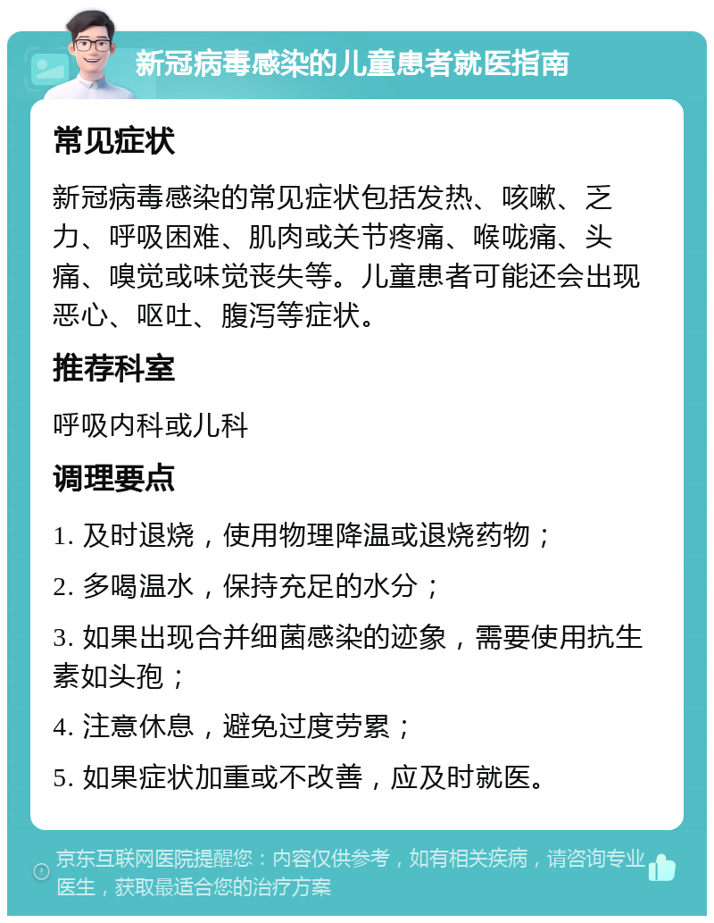 新冠病毒感染的儿童患者就医指南 常见症状 新冠病毒感染的常见症状包括发热、咳嗽、乏力、呼吸困难、肌肉或关节疼痛、喉咙痛、头痛、嗅觉或味觉丧失等。儿童患者可能还会出现恶心、呕吐、腹泻等症状。 推荐科室 呼吸内科或儿科 调理要点 1. 及时退烧，使用物理降温或退烧药物； 2. 多喝温水，保持充足的水分； 3. 如果出现合并细菌感染的迹象，需要使用抗生素如头孢； 4. 注意休息，避免过度劳累； 5. 如果症状加重或不改善，应及时就医。