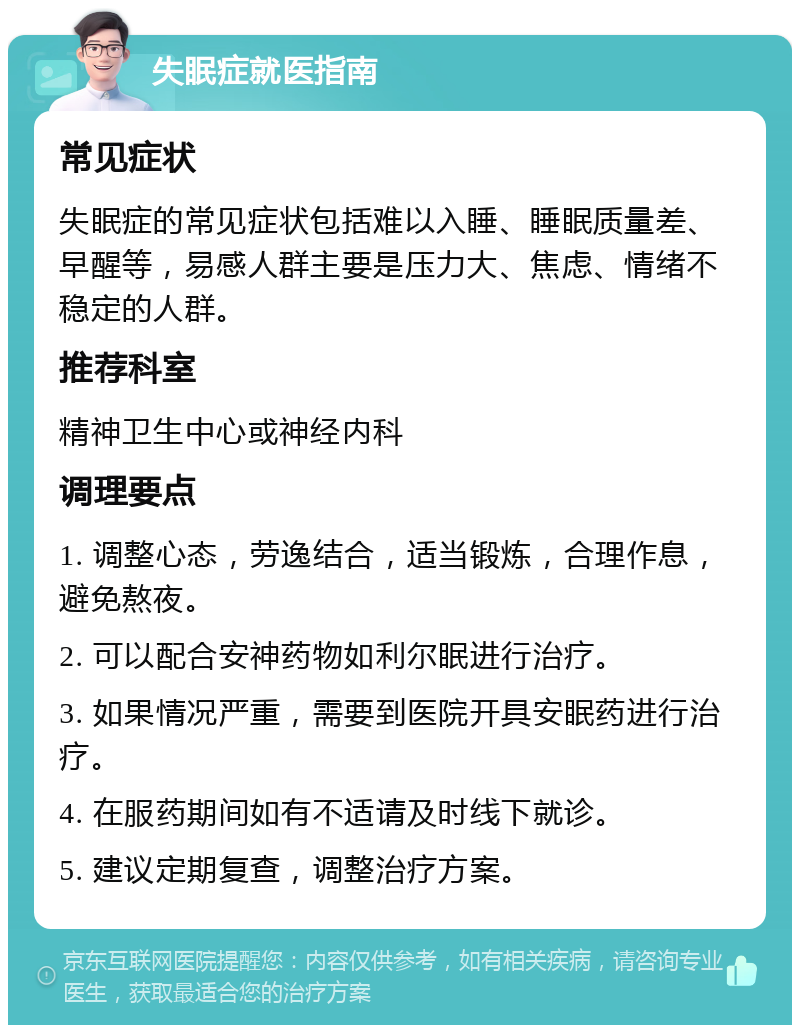 失眠症就医指南 常见症状 失眠症的常见症状包括难以入睡、睡眠质量差、早醒等，易感人群主要是压力大、焦虑、情绪不稳定的人群。 推荐科室 精神卫生中心或神经内科 调理要点 1. 调整心态，劳逸结合，适当锻炼，合理作息，避免熬夜。 2. 可以配合安神药物如利尔眠进行治疗。 3. 如果情况严重，需要到医院开具安眠药进行治疗。 4. 在服药期间如有不适请及时线下就诊。 5. 建议定期复查，调整治疗方案。