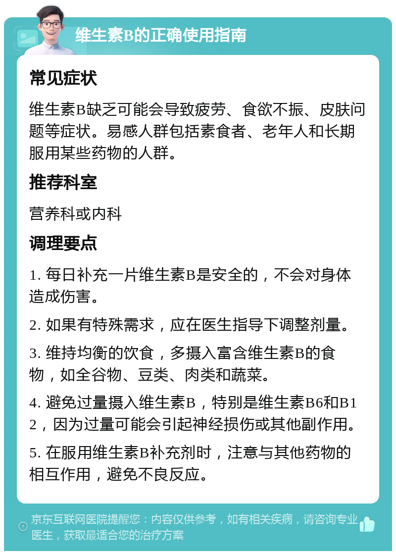 维生素B的正确使用指南 常见症状 维生素B缺乏可能会导致疲劳、食欲不振、皮肤问题等症状。易感人群包括素食者、老年人和长期服用某些药物的人群。 推荐科室 营养科或内科 调理要点 1. 每日补充一片维生素B是安全的，不会对身体造成伤害。 2. 如果有特殊需求，应在医生指导下调整剂量。 3. 维持均衡的饮食，多摄入富含维生素B的食物，如全谷物、豆类、肉类和蔬菜。 4. 避免过量摄入维生素B，特别是维生素B6和B12，因为过量可能会引起神经损伤或其他副作用。 5. 在服用维生素B补充剂时，注意与其他药物的相互作用，避免不良反应。