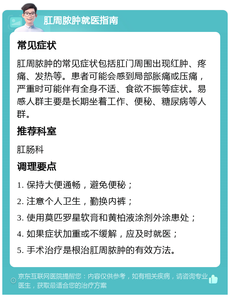 肛周脓肿就医指南 常见症状 肛周脓肿的常见症状包括肛门周围出现红肿、疼痛、发热等。患者可能会感到局部胀痛或压痛，严重时可能伴有全身不适、食欲不振等症状。易感人群主要是长期坐着工作、便秘、糖尿病等人群。 推荐科室 肛肠科 调理要点 1. 保持大便通畅，避免便秘； 2. 注意个人卫生，勤换内裤； 3. 使用莫匹罗星软膏和黄柏液涂剂外涂患处； 4. 如果症状加重或不缓解，应及时就医； 5. 手术治疗是根治肛周脓肿的有效方法。