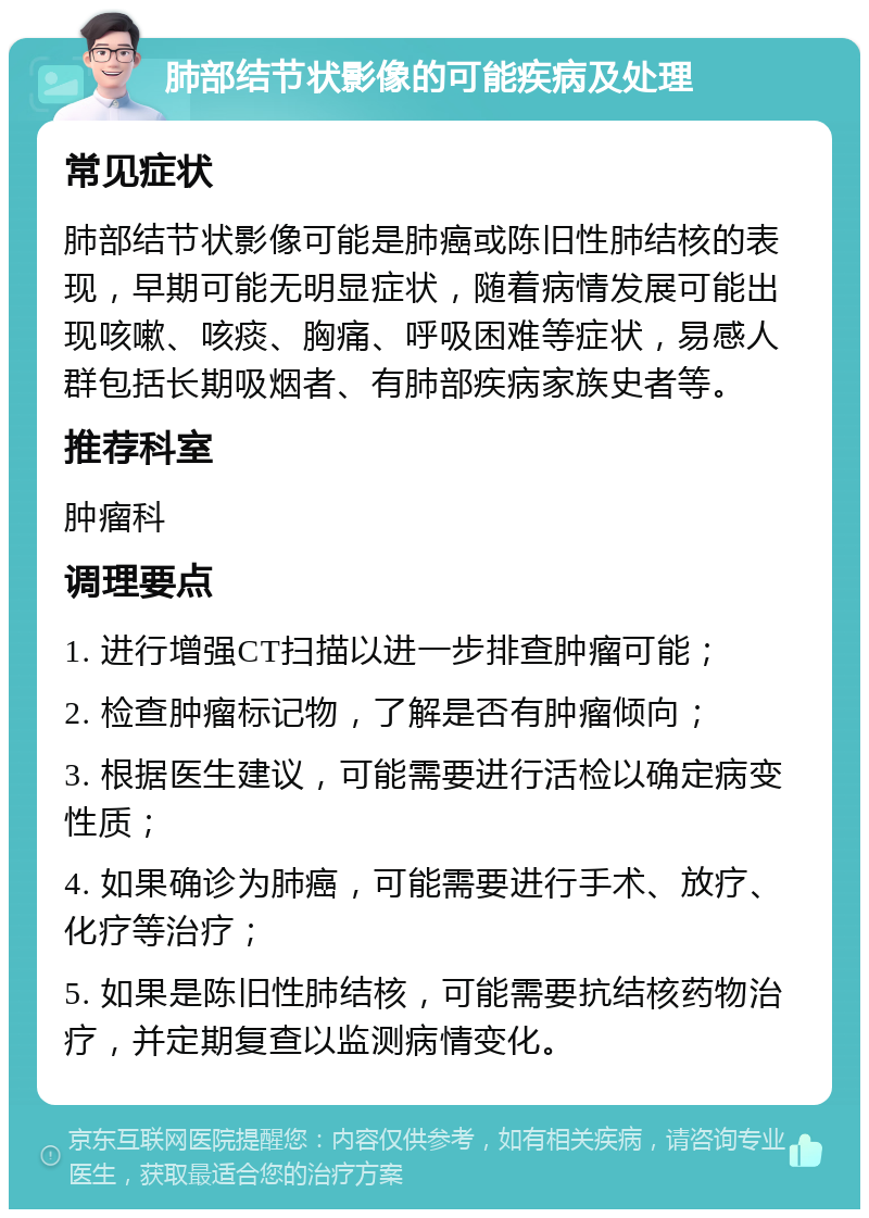 肺部结节状影像的可能疾病及处理 常见症状 肺部结节状影像可能是肺癌或陈旧性肺结核的表现，早期可能无明显症状，随着病情发展可能出现咳嗽、咳痰、胸痛、呼吸困难等症状，易感人群包括长期吸烟者、有肺部疾病家族史者等。 推荐科室 肿瘤科 调理要点 1. 进行增强CT扫描以进一步排查肿瘤可能； 2. 检查肿瘤标记物，了解是否有肿瘤倾向； 3. 根据医生建议，可能需要进行活检以确定病变性质； 4. 如果确诊为肺癌，可能需要进行手术、放疗、化疗等治疗； 5. 如果是陈旧性肺结核，可能需要抗结核药物治疗，并定期复查以监测病情变化。