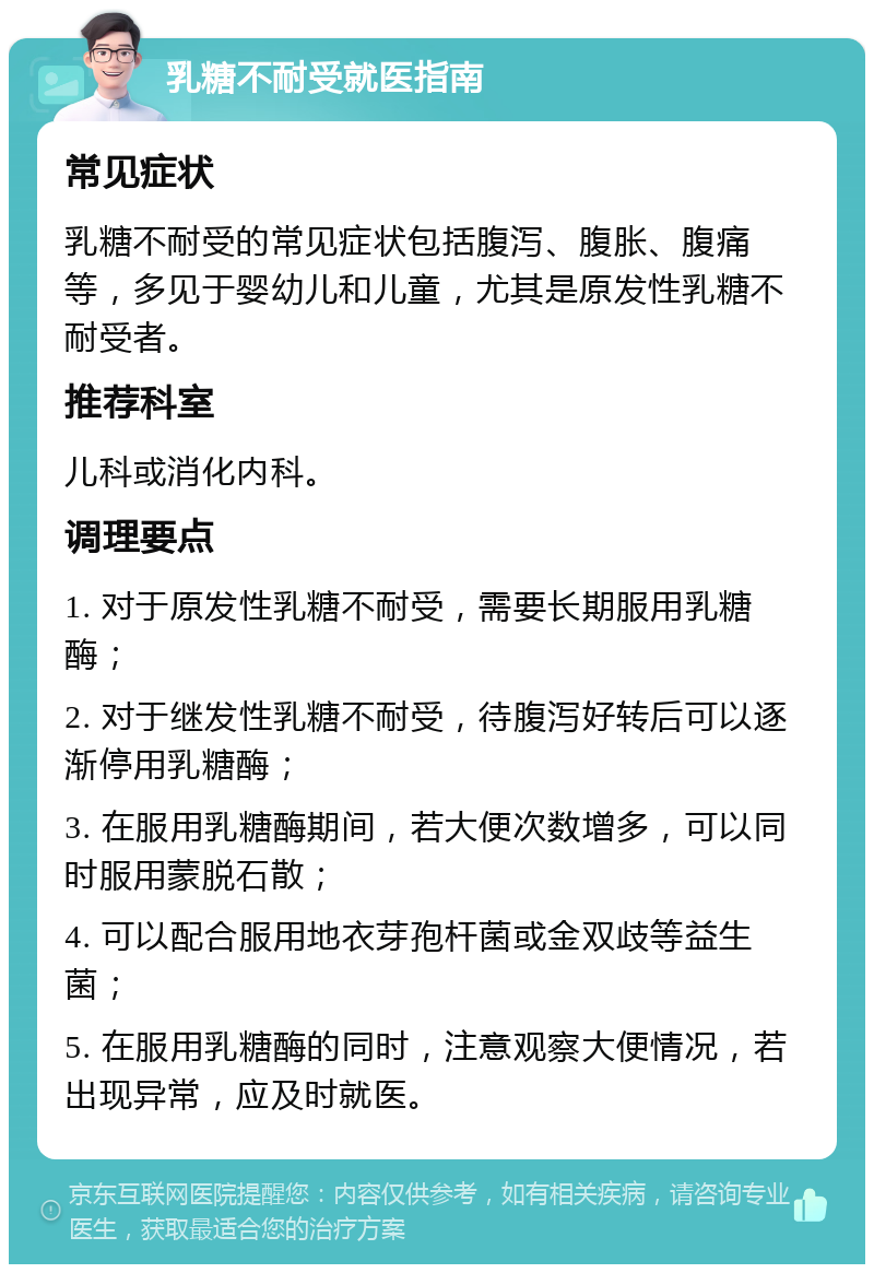 乳糖不耐受就医指南 常见症状 乳糖不耐受的常见症状包括腹泻、腹胀、腹痛等，多见于婴幼儿和儿童，尤其是原发性乳糖不耐受者。 推荐科室 儿科或消化内科。 调理要点 1. 对于原发性乳糖不耐受，需要长期服用乳糖酶； 2. 对于继发性乳糖不耐受，待腹泻好转后可以逐渐停用乳糖酶； 3. 在服用乳糖酶期间，若大便次数增多，可以同时服用蒙脱石散； 4. 可以配合服用地衣芽孢杆菌或金双歧等益生菌； 5. 在服用乳糖酶的同时，注意观察大便情况，若出现异常，应及时就医。