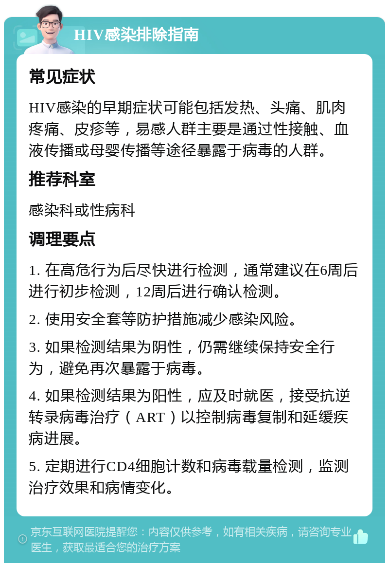 HIV感染排除指南 常见症状 HIV感染的早期症状可能包括发热、头痛、肌肉疼痛、皮疹等，易感人群主要是通过性接触、血液传播或母婴传播等途径暴露于病毒的人群。 推荐科室 感染科或性病科 调理要点 1. 在高危行为后尽快进行检测，通常建议在6周后进行初步检测，12周后进行确认检测。 2. 使用安全套等防护措施减少感染风险。 3. 如果检测结果为阴性，仍需继续保持安全行为，避免再次暴露于病毒。 4. 如果检测结果为阳性，应及时就医，接受抗逆转录病毒治疗（ART）以控制病毒复制和延缓疾病进展。 5. 定期进行CD4细胞计数和病毒载量检测，监测治疗效果和病情变化。