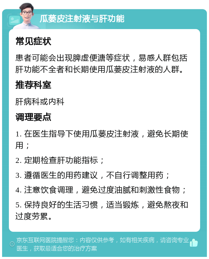 瓜蒌皮注射液与肝功能 常见症状 患者可能会出现脾虚便溏等症状，易感人群包括肝功能不全者和长期使用瓜蒌皮注射液的人群。 推荐科室 肝病科或内科 调理要点 1. 在医生指导下使用瓜蒌皮注射液，避免长期使用； 2. 定期检查肝功能指标； 3. 遵循医生的用药建议，不自行调整用药； 4. 注意饮食调理，避免过度油腻和刺激性食物； 5. 保持良好的生活习惯，适当锻炼，避免熬夜和过度劳累。