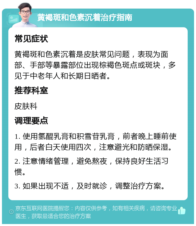 黄褐斑和色素沉着治疗指南 常见症状 黄褐斑和色素沉着是皮肤常见问题，表现为面部、手部等暴露部位出现棕褐色斑点或斑块，多见于中老年人和长期日晒者。 推荐科室 皮肤科 调理要点 1. 使用氢醌乳膏和积雪苷乳膏，前者晚上睡前使用，后者白天使用四次，注意避光和防晒保湿。 2. 注意情绪管理，避免熬夜，保持良好生活习惯。 3. 如果出现不适，及时就诊，调整治疗方案。