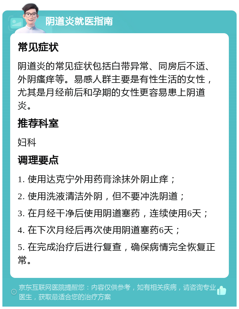 阴道炎就医指南 常见症状 阴道炎的常见症状包括白带异常、同房后不适、外阴瘙痒等。易感人群主要是有性生活的女性，尤其是月经前后和孕期的女性更容易患上阴道炎。 推荐科室 妇科 调理要点 1. 使用达克宁外用药膏涂抹外阴止痒； 2. 使用洗液清洁外阴，但不要冲洗阴道； 3. 在月经干净后使用阴道塞药，连续使用6天； 4. 在下次月经后再次使用阴道塞药6天； 5. 在完成治疗后进行复查，确保病情完全恢复正常。