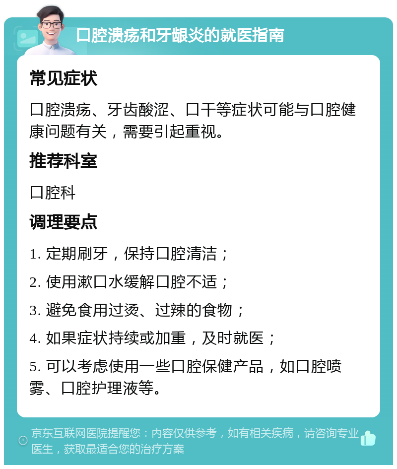 口腔溃疡和牙龈炎的就医指南 常见症状 口腔溃疡、牙齿酸涩、口干等症状可能与口腔健康问题有关，需要引起重视。 推荐科室 口腔科 调理要点 1. 定期刷牙，保持口腔清洁； 2. 使用漱口水缓解口腔不适； 3. 避免食用过烫、过辣的食物； 4. 如果症状持续或加重，及时就医； 5. 可以考虑使用一些口腔保健产品，如口腔喷雾、口腔护理液等。