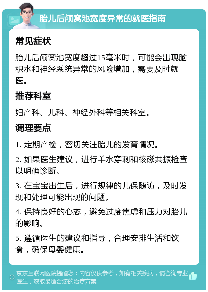 胎儿后颅窝池宽度异常的就医指南 常见症状 胎儿后颅窝池宽度超过15毫米时，可能会出现脑积水和神经系统异常的风险增加，需要及时就医。 推荐科室 妇产科、儿科、神经外科等相关科室。 调理要点 1. 定期产检，密切关注胎儿的发育情况。 2. 如果医生建议，进行羊水穿刺和核磁共振检查以明确诊断。 3. 在宝宝出生后，进行规律的儿保随访，及时发现和处理可能出现的问题。 4. 保持良好的心态，避免过度焦虑和压力对胎儿的影响。 5. 遵循医生的建议和指导，合理安排生活和饮食，确保母婴健康。