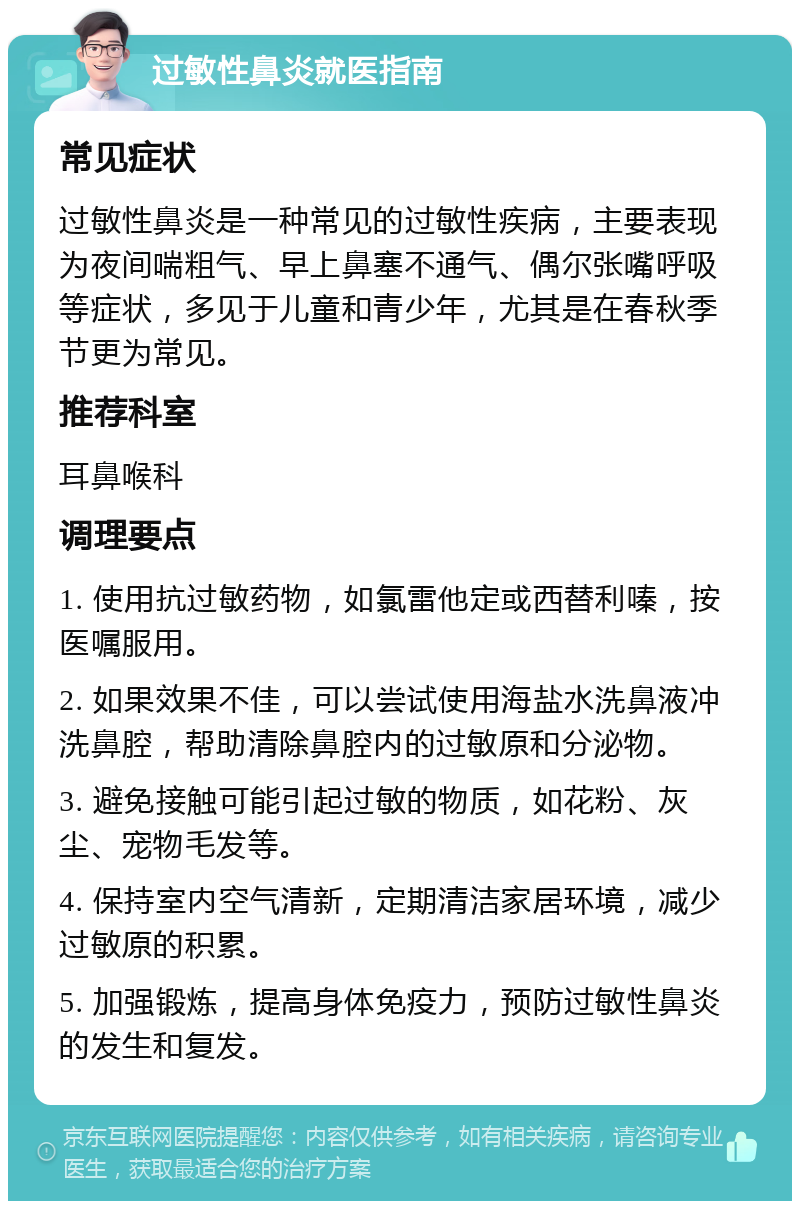 过敏性鼻炎就医指南 常见症状 过敏性鼻炎是一种常见的过敏性疾病，主要表现为夜间喘粗气、早上鼻塞不通气、偶尔张嘴呼吸等症状，多见于儿童和青少年，尤其是在春秋季节更为常见。 推荐科室 耳鼻喉科 调理要点 1. 使用抗过敏药物，如氯雷他定或西替利嗪，按医嘱服用。 2. 如果效果不佳，可以尝试使用海盐水洗鼻液冲洗鼻腔，帮助清除鼻腔内的过敏原和分泌物。 3. 避免接触可能引起过敏的物质，如花粉、灰尘、宠物毛发等。 4. 保持室内空气清新，定期清洁家居环境，减少过敏原的积累。 5. 加强锻炼，提高身体免疫力，预防过敏性鼻炎的发生和复发。