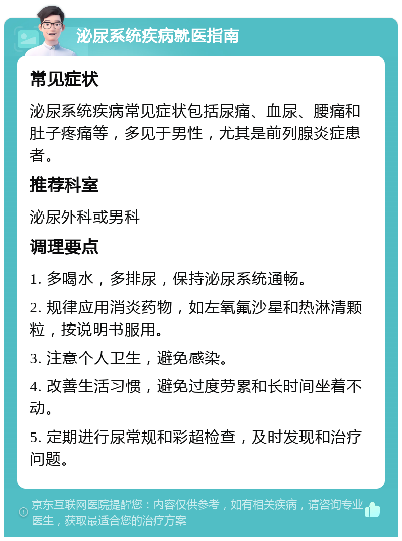 泌尿系统疾病就医指南 常见症状 泌尿系统疾病常见症状包括尿痛、血尿、腰痛和肚子疼痛等，多见于男性，尤其是前列腺炎症患者。 推荐科室 泌尿外科或男科 调理要点 1. 多喝水，多排尿，保持泌尿系统通畅。 2. 规律应用消炎药物，如左氧氟沙星和热淋清颗粒，按说明书服用。 3. 注意个人卫生，避免感染。 4. 改善生活习惯，避免过度劳累和长时间坐着不动。 5. 定期进行尿常规和彩超检查，及时发现和治疗问题。