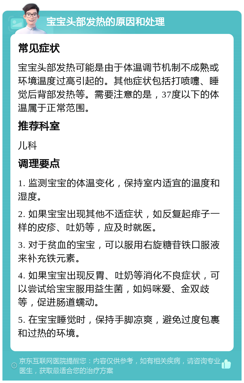 宝宝头部发热的原因和处理 常见症状 宝宝头部发热可能是由于体温调节机制不成熟或环境温度过高引起的。其他症状包括打喷嚏、睡觉后背部发热等。需要注意的是，37度以下的体温属于正常范围。 推荐科室 儿科 调理要点 1. 监测宝宝的体温变化，保持室内适宜的温度和湿度。 2. 如果宝宝出现其他不适症状，如反复起痱子一样的皮疹、吐奶等，应及时就医。 3. 对于贫血的宝宝，可以服用右旋糖苷铁口服液来补充铁元素。 4. 如果宝宝出现反胃、吐奶等消化不良症状，可以尝试给宝宝服用益生菌，如妈咪爱、金双歧等，促进肠道蠕动。 5. 在宝宝睡觉时，保持手脚凉爽，避免过度包裹和过热的环境。