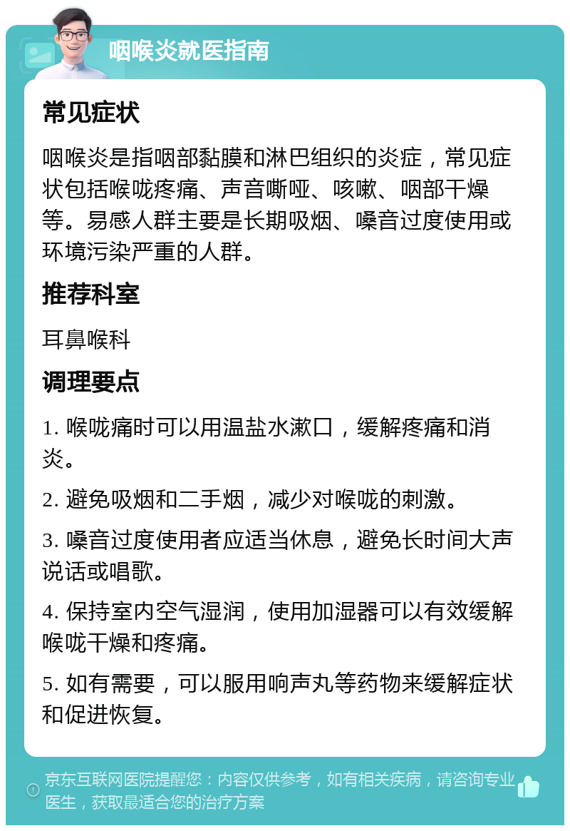 咽喉炎就医指南 常见症状 咽喉炎是指咽部黏膜和淋巴组织的炎症，常见症状包括喉咙疼痛、声音嘶哑、咳嗽、咽部干燥等。易感人群主要是长期吸烟、嗓音过度使用或环境污染严重的人群。 推荐科室 耳鼻喉科 调理要点 1. 喉咙痛时可以用温盐水漱口，缓解疼痛和消炎。 2. 避免吸烟和二手烟，减少对喉咙的刺激。 3. 嗓音过度使用者应适当休息，避免长时间大声说话或唱歌。 4. 保持室内空气湿润，使用加湿器可以有效缓解喉咙干燥和疼痛。 5. 如有需要，可以服用响声丸等药物来缓解症状和促进恢复。