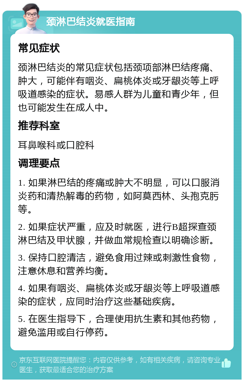 颈淋巴结炎就医指南 常见症状 颈淋巴结炎的常见症状包括颈项部淋巴结疼痛、肿大，可能伴有咽炎、扁桃体炎或牙龈炎等上呼吸道感染的症状。易感人群为儿童和青少年，但也可能发生在成人中。 推荐科室 耳鼻喉科或口腔科 调理要点 1. 如果淋巴结的疼痛或肿大不明显，可以口服消炎药和清热解毒的药物，如阿莫西林、头孢克肟等。 2. 如果症状严重，应及时就医，进行B超探查颈淋巴结及甲状腺，并做血常规检查以明确诊断。 3. 保持口腔清洁，避免食用过辣或刺激性食物，注意休息和营养均衡。 4. 如果有咽炎、扁桃体炎或牙龈炎等上呼吸道感染的症状，应同时治疗这些基础疾病。 5. 在医生指导下，合理使用抗生素和其他药物，避免滥用或自行停药。