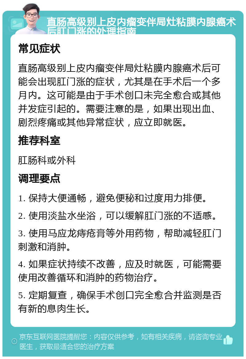 直肠高级别上皮内瘤变伴局灶粘膜内腺癌术后肛门涨的处理指南 常见症状 直肠高级别上皮内瘤变伴局灶粘膜内腺癌术后可能会出现肛门涨的症状，尤其是在手术后一个多月内。这可能是由于手术创口未完全愈合或其他并发症引起的。需要注意的是，如果出现出血、剧烈疼痛或其他异常症状，应立即就医。 推荐科室 肛肠科或外科 调理要点 1. 保持大便通畅，避免便秘和过度用力排便。 2. 使用淡盐水坐浴，可以缓解肛门涨的不适感。 3. 使用马应龙痔疮膏等外用药物，帮助减轻肛门刺激和消肿。 4. 如果症状持续不改善，应及时就医，可能需要使用改善循环和消肿的药物治疗。 5. 定期复查，确保手术创口完全愈合并监测是否有新的息肉生长。