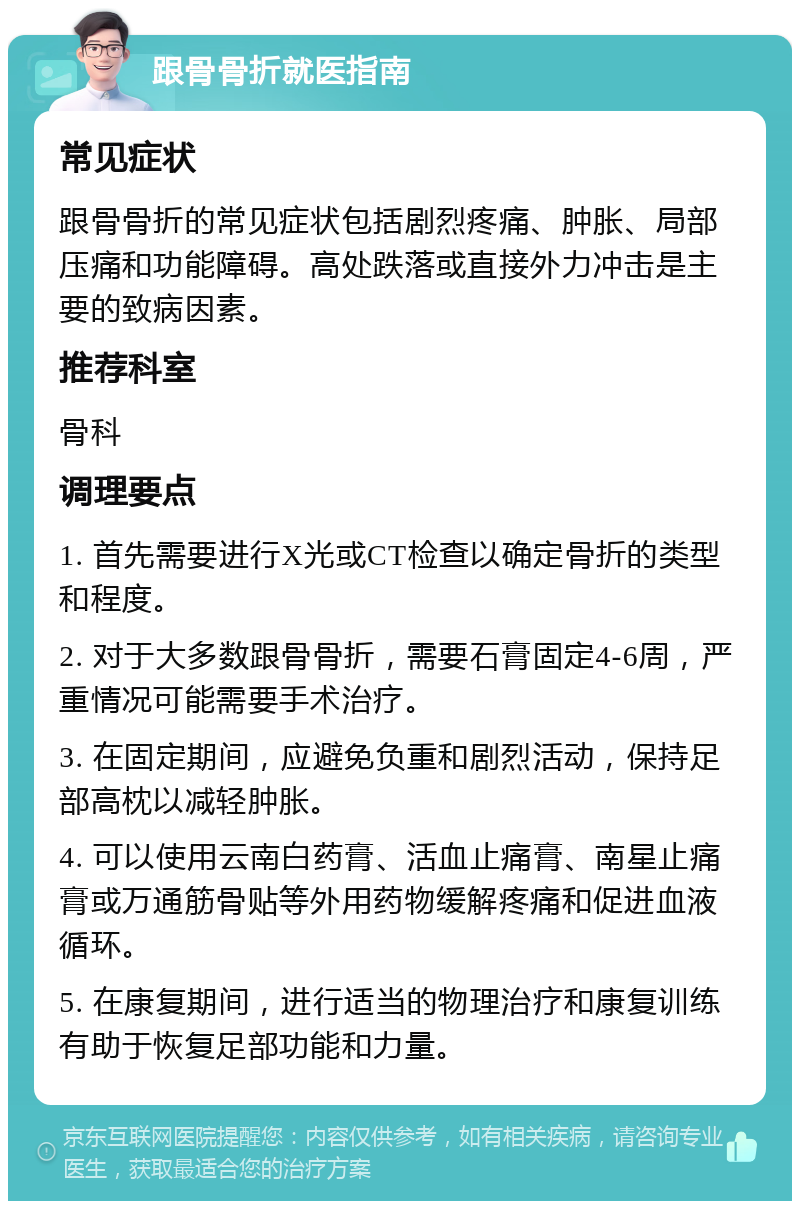 跟骨骨折就医指南 常见症状 跟骨骨折的常见症状包括剧烈疼痛、肿胀、局部压痛和功能障碍。高处跌落或直接外力冲击是主要的致病因素。 推荐科室 骨科 调理要点 1. 首先需要进行X光或CT检查以确定骨折的类型和程度。 2. 对于大多数跟骨骨折，需要石膏固定4-6周，严重情况可能需要手术治疗。 3. 在固定期间，应避免负重和剧烈活动，保持足部高枕以减轻肿胀。 4. 可以使用云南白药膏、活血止痛膏、南星止痛膏或万通筋骨贴等外用药物缓解疼痛和促进血液循环。 5. 在康复期间，进行适当的物理治疗和康复训练有助于恢复足部功能和力量。