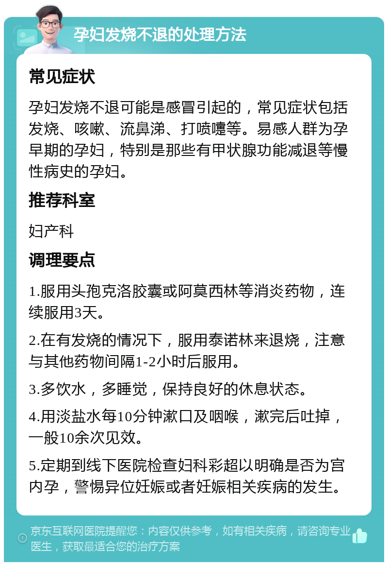 孕妇发烧不退的处理方法 常见症状 孕妇发烧不退可能是感冒引起的，常见症状包括发烧、咳嗽、流鼻涕、打喷嚏等。易感人群为孕早期的孕妇，特别是那些有甲状腺功能减退等慢性病史的孕妇。 推荐科室 妇产科 调理要点 1.服用头孢克洛胶囊或阿莫西林等消炎药物，连续服用3天。 2.在有发烧的情况下，服用泰诺林来退烧，注意与其他药物间隔1-2小时后服用。 3.多饮水，多睡觉，保持良好的休息状态。 4.用淡盐水每10分钟漱口及咽喉，漱完后吐掉，一般10余次见效。 5.定期到线下医院检查妇科彩超以明确是否为宫内孕，警惕异位妊娠或者妊娠相关疾病的发生。