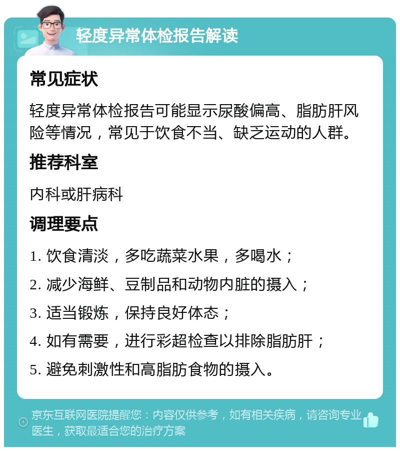 轻度异常体检报告解读 常见症状 轻度异常体检报告可能显示尿酸偏高、脂肪肝风险等情况，常见于饮食不当、缺乏运动的人群。 推荐科室 内科或肝病科 调理要点 1. 饮食清淡，多吃蔬菜水果，多喝水； 2. 减少海鲜、豆制品和动物内脏的摄入； 3. 适当锻炼，保持良好体态； 4. 如有需要，进行彩超检查以排除脂肪肝； 5. 避免刺激性和高脂肪食物的摄入。