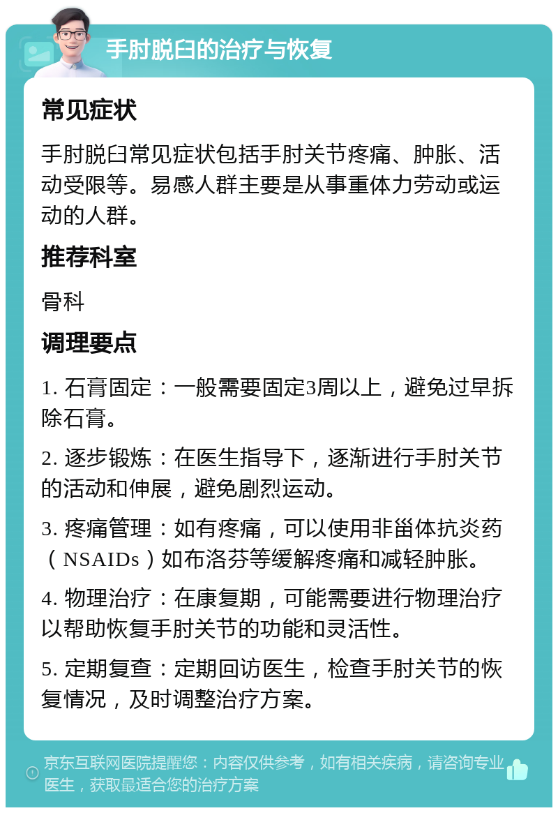 手肘脱臼的治疗与恢复 常见症状 手肘脱臼常见症状包括手肘关节疼痛、肿胀、活动受限等。易感人群主要是从事重体力劳动或运动的人群。 推荐科室 骨科 调理要点 1. 石膏固定：一般需要固定3周以上，避免过早拆除石膏。 2. 逐步锻炼：在医生指导下，逐渐进行手肘关节的活动和伸展，避免剧烈运动。 3. 疼痛管理：如有疼痛，可以使用非甾体抗炎药（NSAIDs）如布洛芬等缓解疼痛和减轻肿胀。 4. 物理治疗：在康复期，可能需要进行物理治疗以帮助恢复手肘关节的功能和灵活性。 5. 定期复查：定期回访医生，检查手肘关节的恢复情况，及时调整治疗方案。