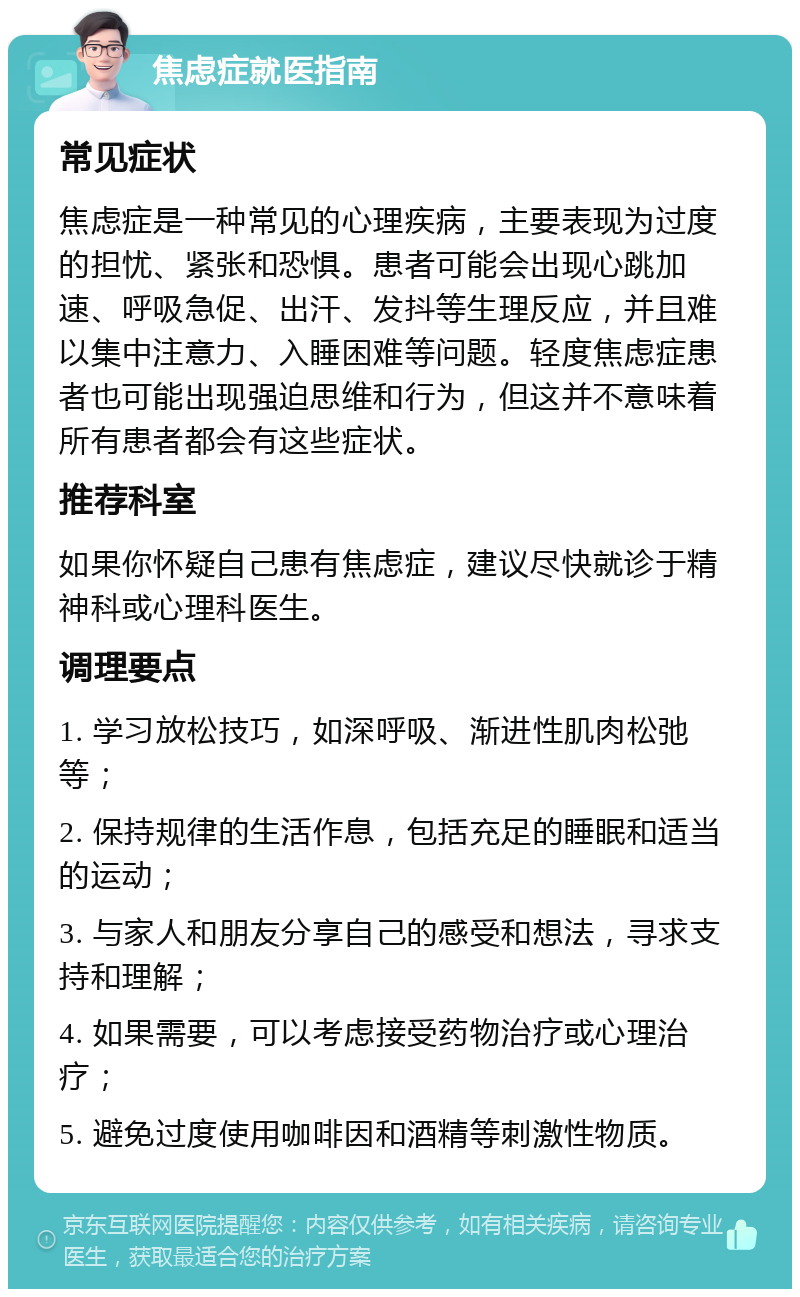 焦虑症就医指南 常见症状 焦虑症是一种常见的心理疾病，主要表现为过度的担忧、紧张和恐惧。患者可能会出现心跳加速、呼吸急促、出汗、发抖等生理反应，并且难以集中注意力、入睡困难等问题。轻度焦虑症患者也可能出现强迫思维和行为，但这并不意味着所有患者都会有这些症状。 推荐科室 如果你怀疑自己患有焦虑症，建议尽快就诊于精神科或心理科医生。 调理要点 1. 学习放松技巧，如深呼吸、渐进性肌肉松弛等； 2. 保持规律的生活作息，包括充足的睡眠和适当的运动； 3. 与家人和朋友分享自己的感受和想法，寻求支持和理解； 4. 如果需要，可以考虑接受药物治疗或心理治疗； 5. 避免过度使用咖啡因和酒精等刺激性物质。