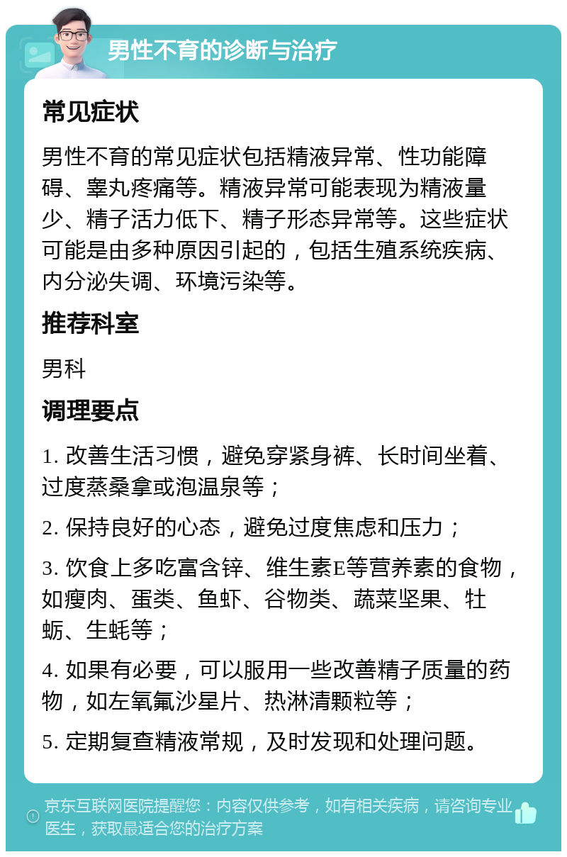 男性不育的诊断与治疗 常见症状 男性不育的常见症状包括精液异常、性功能障碍、睾丸疼痛等。精液异常可能表现为精液量少、精子活力低下、精子形态异常等。这些症状可能是由多种原因引起的，包括生殖系统疾病、内分泌失调、环境污染等。 推荐科室 男科 调理要点 1. 改善生活习惯，避免穿紧身裤、长时间坐着、过度蒸桑拿或泡温泉等； 2. 保持良好的心态，避免过度焦虑和压力； 3. 饮食上多吃富含锌、维生素E等营养素的食物，如瘦肉、蛋类、鱼虾、谷物类、蔬菜坚果、牡蛎、生蚝等； 4. 如果有必要，可以服用一些改善精子质量的药物，如左氧氟沙星片、热淋清颗粒等； 5. 定期复查精液常规，及时发现和处理问题。