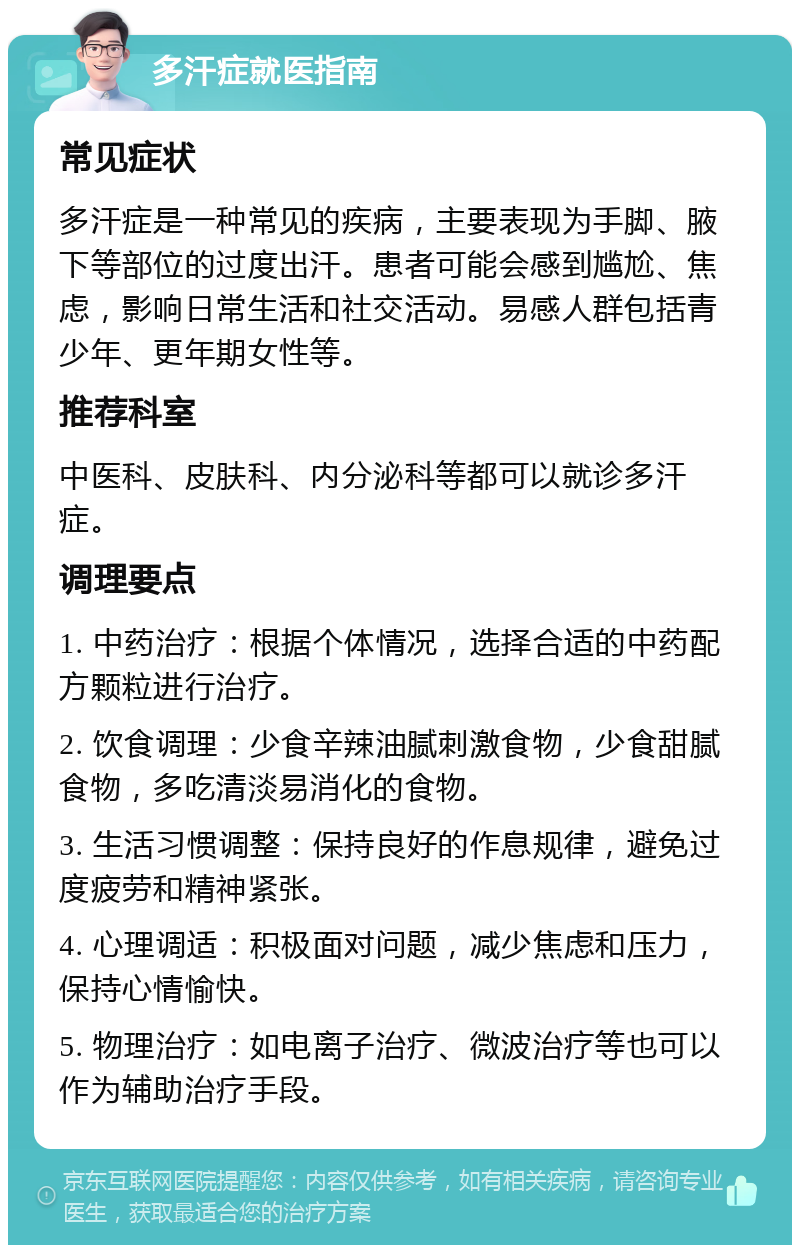 多汗症就医指南 常见症状 多汗症是一种常见的疾病，主要表现为手脚、腋下等部位的过度出汗。患者可能会感到尴尬、焦虑，影响日常生活和社交活动。易感人群包括青少年、更年期女性等。 推荐科室 中医科、皮肤科、内分泌科等都可以就诊多汗症。 调理要点 1. 中药治疗：根据个体情况，选择合适的中药配方颗粒进行治疗。 2. 饮食调理：少食辛辣油腻刺激食物，少食甜腻食物，多吃清淡易消化的食物。 3. 生活习惯调整：保持良好的作息规律，避免过度疲劳和精神紧张。 4. 心理调适：积极面对问题，减少焦虑和压力，保持心情愉快。 5. 物理治疗：如电离子治疗、微波治疗等也可以作为辅助治疗手段。