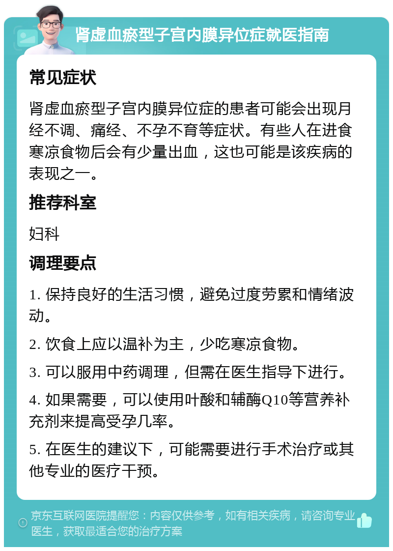 肾虚血瘀型子宫内膜异位症就医指南 常见症状 肾虚血瘀型子宫内膜异位症的患者可能会出现月经不调、痛经、不孕不育等症状。有些人在进食寒凉食物后会有少量出血，这也可能是该疾病的表现之一。 推荐科室 妇科 调理要点 1. 保持良好的生活习惯，避免过度劳累和情绪波动。 2. 饮食上应以温补为主，少吃寒凉食物。 3. 可以服用中药调理，但需在医生指导下进行。 4. 如果需要，可以使用叶酸和辅酶Q10等营养补充剂来提高受孕几率。 5. 在医生的建议下，可能需要进行手术治疗或其他专业的医疗干预。