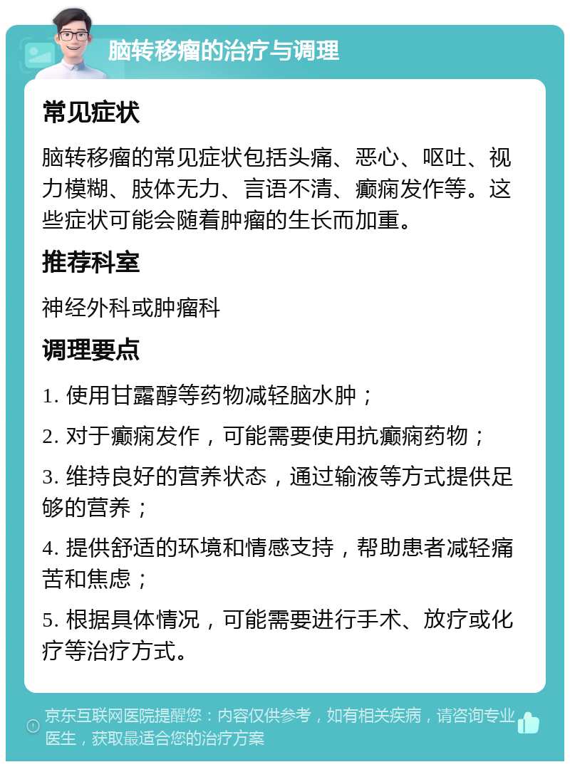 脑转移瘤的治疗与调理 常见症状 脑转移瘤的常见症状包括头痛、恶心、呕吐、视力模糊、肢体无力、言语不清、癫痫发作等。这些症状可能会随着肿瘤的生长而加重。 推荐科室 神经外科或肿瘤科 调理要点 1. 使用甘露醇等药物减轻脑水肿； 2. 对于癫痫发作，可能需要使用抗癫痫药物； 3. 维持良好的营养状态，通过输液等方式提供足够的营养； 4. 提供舒适的环境和情感支持，帮助患者减轻痛苦和焦虑； 5. 根据具体情况，可能需要进行手术、放疗或化疗等治疗方式。