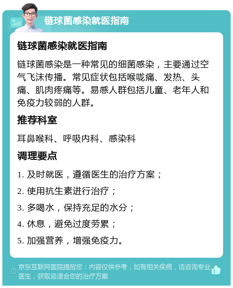 链球菌感染就医指南 链球菌感染就医指南 链球菌感染是一种常见的细菌感染，主要通过空气飞沫传播。常见症状包括喉咙痛、发热、头痛、肌肉疼痛等。易感人群包括儿童、老年人和免疫力较弱的人群。 推荐科室 耳鼻喉科、呼吸内科、感染科 调理要点 1. 及时就医，遵循医生的治疗方案； 2. 使用抗生素进行治疗； 3. 多喝水，保持充足的水分； 4. 休息，避免过度劳累； 5. 加强营养，增强免疫力。