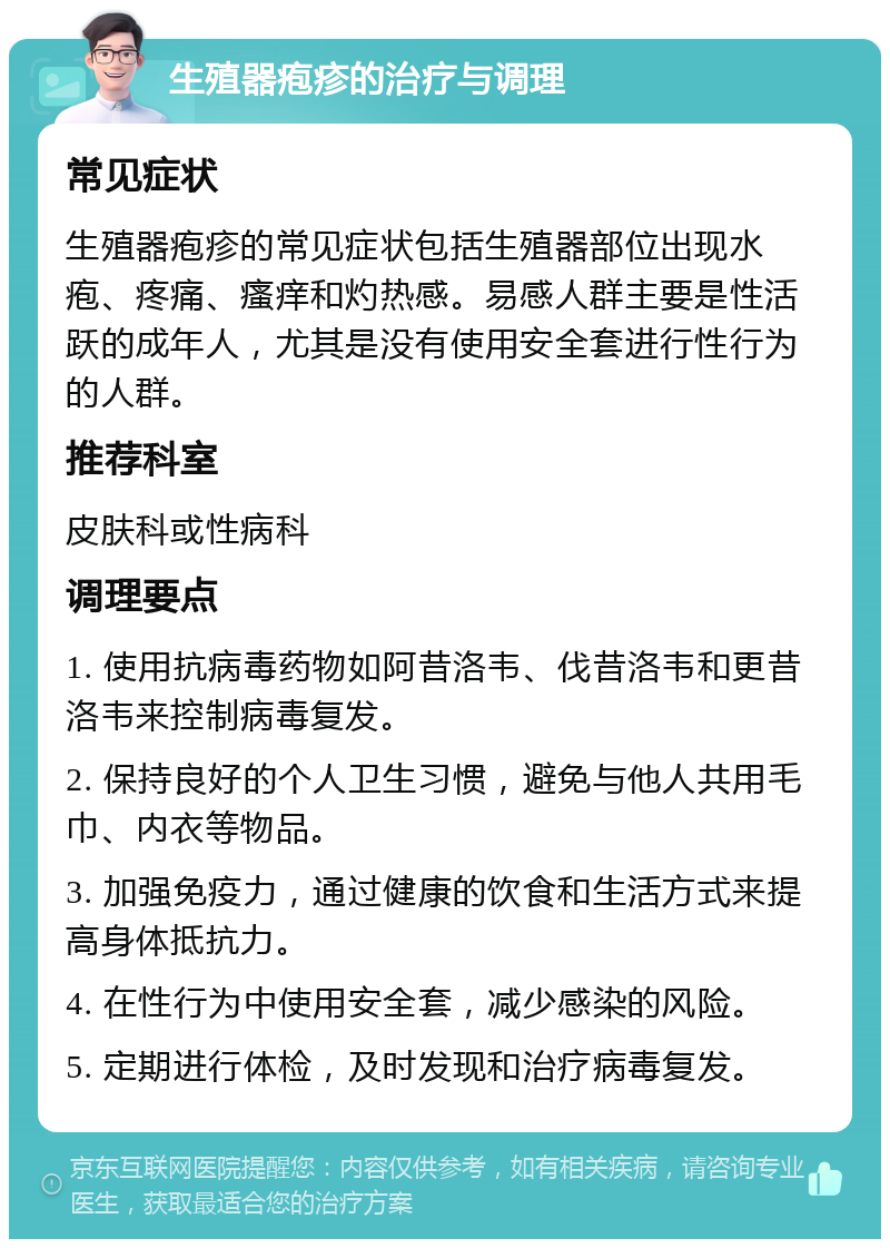 生殖器疱疹的治疗与调理 常见症状 生殖器疱疹的常见症状包括生殖器部位出现水疱、疼痛、瘙痒和灼热感。易感人群主要是性活跃的成年人，尤其是没有使用安全套进行性行为的人群。 推荐科室 皮肤科或性病科 调理要点 1. 使用抗病毒药物如阿昔洛韦、伐昔洛韦和更昔洛韦来控制病毒复发。 2. 保持良好的个人卫生习惯，避免与他人共用毛巾、内衣等物品。 3. 加强免疫力，通过健康的饮食和生活方式来提高身体抵抗力。 4. 在性行为中使用安全套，减少感染的风险。 5. 定期进行体检，及时发现和治疗病毒复发。