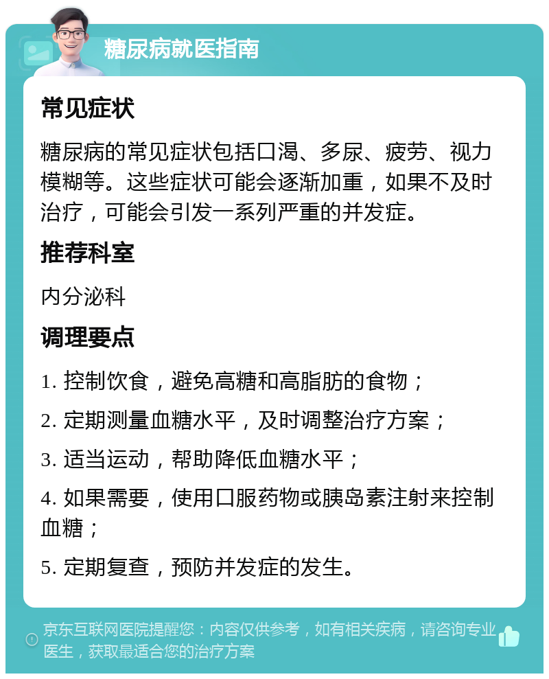 糖尿病就医指南 常见症状 糖尿病的常见症状包括口渴、多尿、疲劳、视力模糊等。这些症状可能会逐渐加重，如果不及时治疗，可能会引发一系列严重的并发症。 推荐科室 内分泌科 调理要点 1. 控制饮食，避免高糖和高脂肪的食物； 2. 定期测量血糖水平，及时调整治疗方案； 3. 适当运动，帮助降低血糖水平； 4. 如果需要，使用口服药物或胰岛素注射来控制血糖； 5. 定期复查，预防并发症的发生。