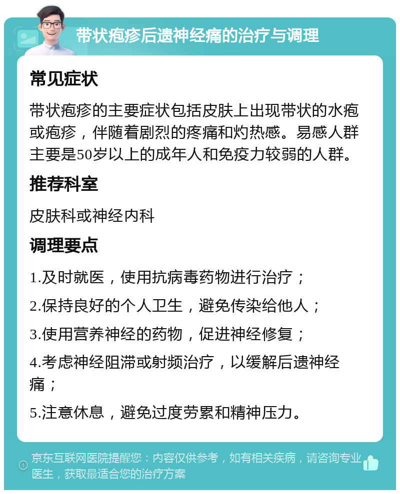 带状疱疹后遗神经痛的治疗与调理 常见症状 带状疱疹的主要症状包括皮肤上出现带状的水疱或疱疹，伴随着剧烈的疼痛和灼热感。易感人群主要是50岁以上的成年人和免疫力较弱的人群。 推荐科室 皮肤科或神经内科 调理要点 1.及时就医，使用抗病毒药物进行治疗； 2.保持良好的个人卫生，避免传染给他人； 3.使用营养神经的药物，促进神经修复； 4.考虑神经阻滞或射频治疗，以缓解后遗神经痛； 5.注意休息，避免过度劳累和精神压力。