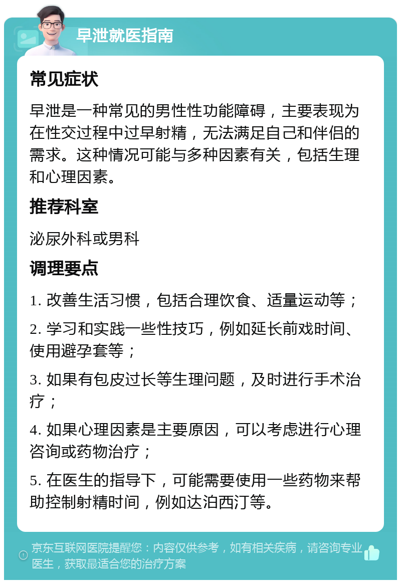 早泄就医指南 常见症状 早泄是一种常见的男性性功能障碍，主要表现为在性交过程中过早射精，无法满足自己和伴侣的需求。这种情况可能与多种因素有关，包括生理和心理因素。 推荐科室 泌尿外科或男科 调理要点 1. 改善生活习惯，包括合理饮食、适量运动等； 2. 学习和实践一些性技巧，例如延长前戏时间、使用避孕套等； 3. 如果有包皮过长等生理问题，及时进行手术治疗； 4. 如果心理因素是主要原因，可以考虑进行心理咨询或药物治疗； 5. 在医生的指导下，可能需要使用一些药物来帮助控制射精时间，例如达泊西汀等。