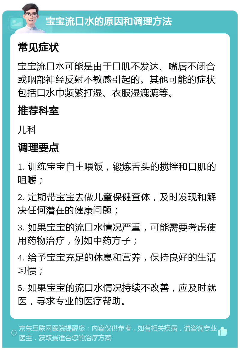 宝宝流口水的原因和调理方法 常见症状 宝宝流口水可能是由于口肌不发达、嘴唇不闭合或咽部神经反射不敏感引起的。其他可能的症状包括口水巾频繁打湿、衣服湿漉漉等。 推荐科室 儿科 调理要点 1. 训练宝宝自主喂饭，锻炼舌头的搅拌和口肌的咀嚼； 2. 定期带宝宝去做儿童保健查体，及时发现和解决任何潜在的健康问题； 3. 如果宝宝的流口水情况严重，可能需要考虑使用药物治疗，例如中药方子； 4. 给予宝宝充足的休息和营养，保持良好的生活习惯； 5. 如果宝宝的流口水情况持续不改善，应及时就医，寻求专业的医疗帮助。