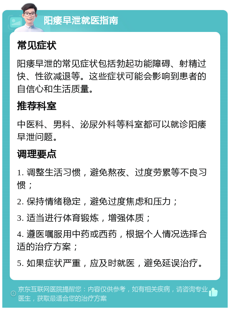 阳痿早泄就医指南 常见症状 阳痿早泄的常见症状包括勃起功能障碍、射精过快、性欲减退等。这些症状可能会影响到患者的自信心和生活质量。 推荐科室 中医科、男科、泌尿外科等科室都可以就诊阳痿早泄问题。 调理要点 1. 调整生活习惯，避免熬夜、过度劳累等不良习惯； 2. 保持情绪稳定，避免过度焦虑和压力； 3. 适当进行体育锻炼，增强体质； 4. 遵医嘱服用中药或西药，根据个人情况选择合适的治疗方案； 5. 如果症状严重，应及时就医，避免延误治疗。