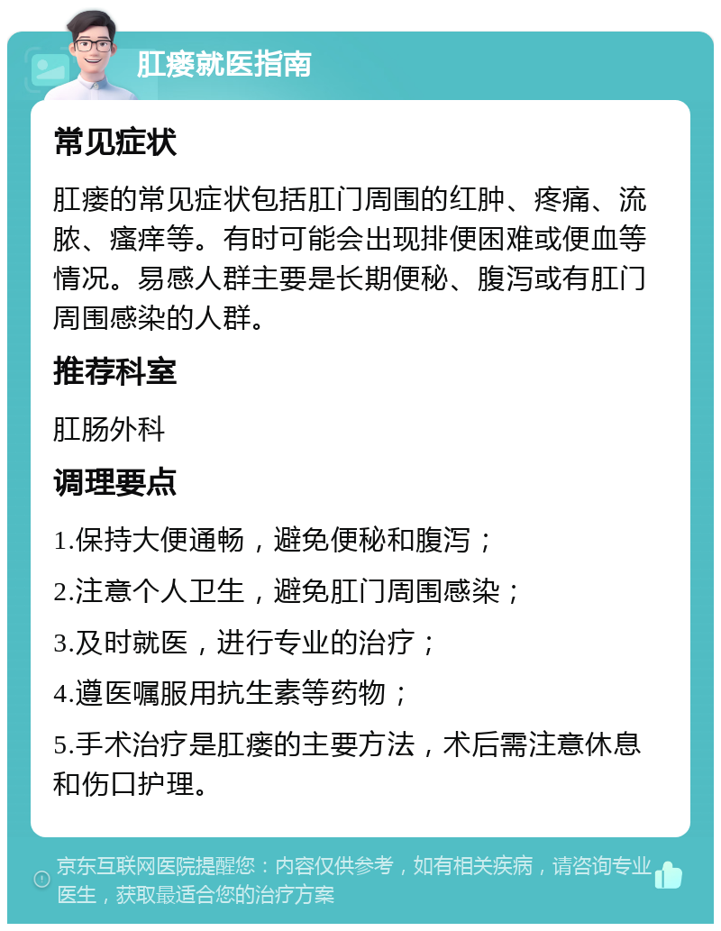 肛瘘就医指南 常见症状 肛瘘的常见症状包括肛门周围的红肿、疼痛、流脓、瘙痒等。有时可能会出现排便困难或便血等情况。易感人群主要是长期便秘、腹泻或有肛门周围感染的人群。 推荐科室 肛肠外科 调理要点 1.保持大便通畅，避免便秘和腹泻； 2.注意个人卫生，避免肛门周围感染； 3.及时就医，进行专业的治疗； 4.遵医嘱服用抗生素等药物； 5.手术治疗是肛瘘的主要方法，术后需注意休息和伤口护理。