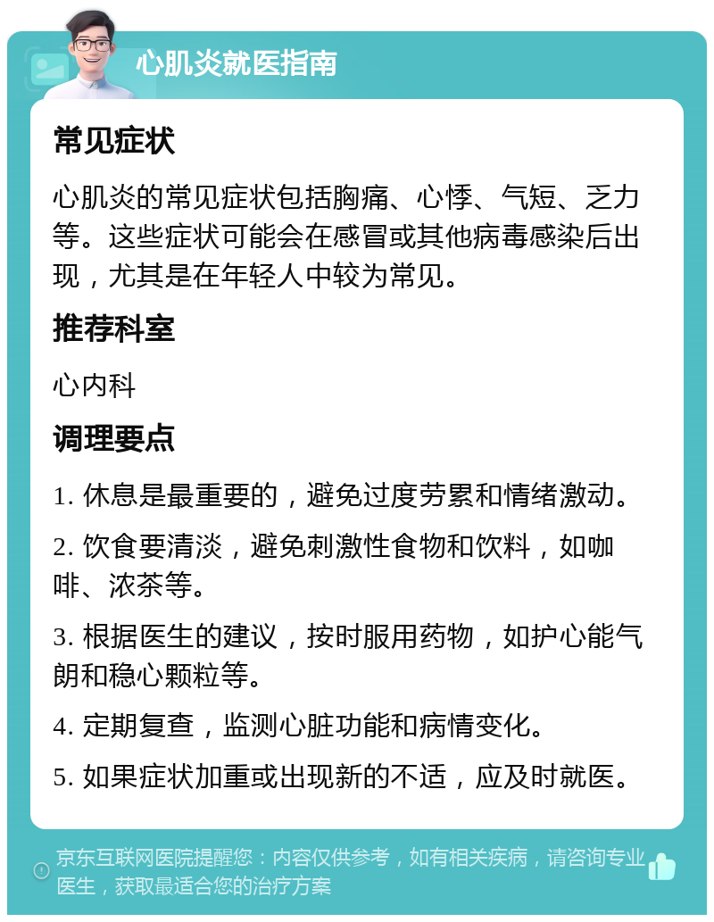 心肌炎就医指南 常见症状 心肌炎的常见症状包括胸痛、心悸、气短、乏力等。这些症状可能会在感冒或其他病毒感染后出现，尤其是在年轻人中较为常见。 推荐科室 心内科 调理要点 1. 休息是最重要的，避免过度劳累和情绪激动。 2. 饮食要清淡，避免刺激性食物和饮料，如咖啡、浓茶等。 3. 根据医生的建议，按时服用药物，如护心能气朗和稳心颗粒等。 4. 定期复查，监测心脏功能和病情变化。 5. 如果症状加重或出现新的不适，应及时就医。