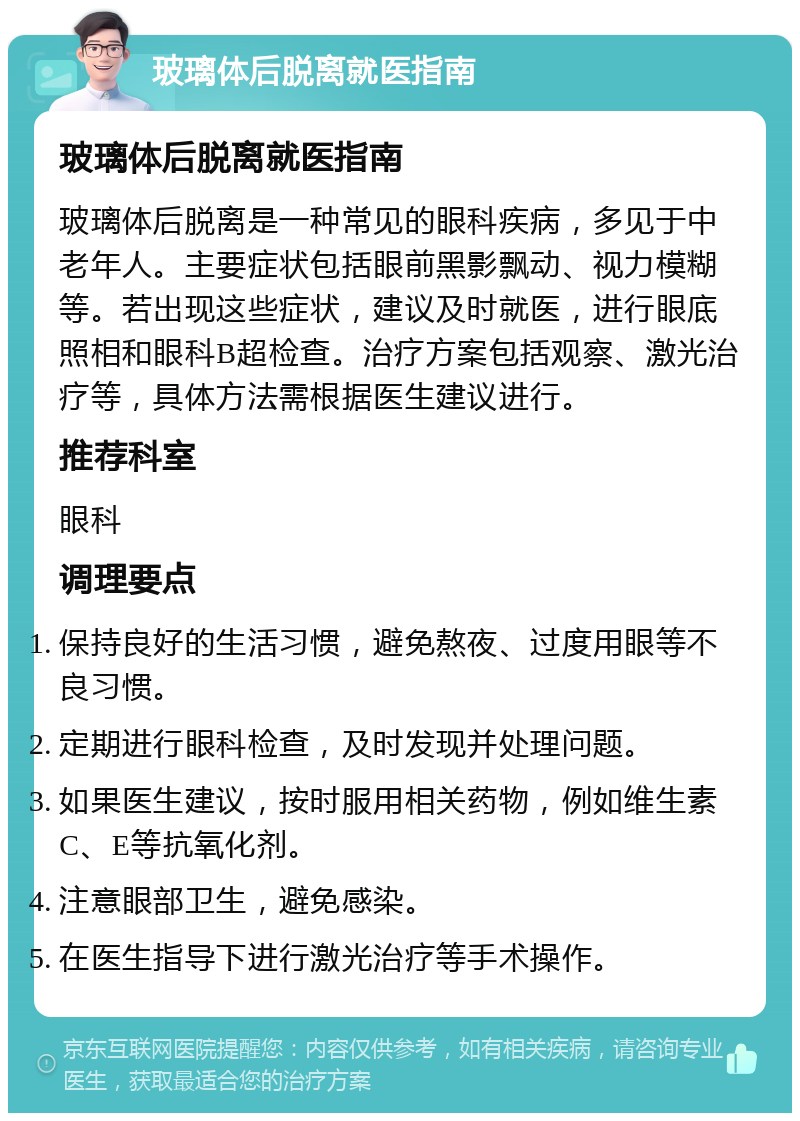 玻璃体后脱离就医指南 玻璃体后脱离就医指南 玻璃体后脱离是一种常见的眼科疾病，多见于中老年人。主要症状包括眼前黑影飘动、视力模糊等。若出现这些症状，建议及时就医，进行眼底照相和眼科B超检查。治疗方案包括观察、激光治疗等，具体方法需根据医生建议进行。 推荐科室 眼科 调理要点 保持良好的生活习惯，避免熬夜、过度用眼等不良习惯。 定期进行眼科检查，及时发现并处理问题。 如果医生建议，按时服用相关药物，例如维生素C、E等抗氧化剂。 注意眼部卫生，避免感染。 在医生指导下进行激光治疗等手术操作。