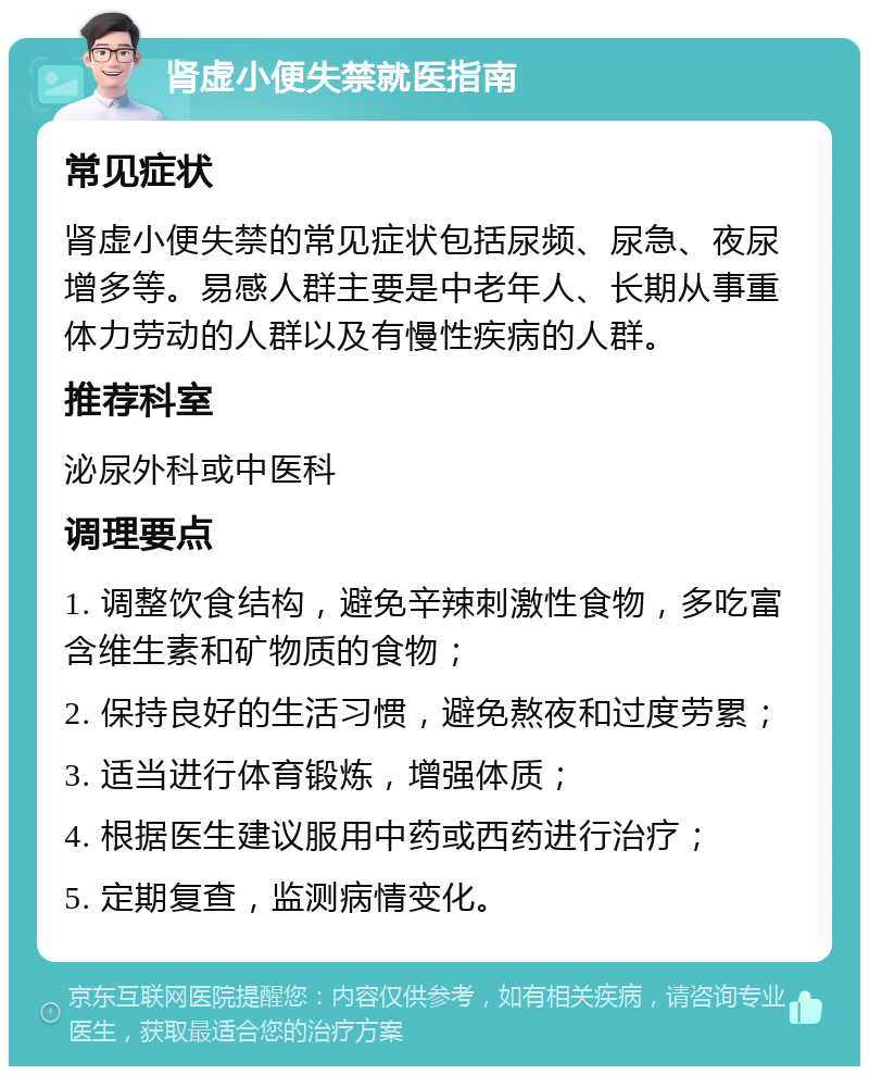 肾虚小便失禁就医指南 常见症状 肾虚小便失禁的常见症状包括尿频、尿急、夜尿增多等。易感人群主要是中老年人、长期从事重体力劳动的人群以及有慢性疾病的人群。 推荐科室 泌尿外科或中医科 调理要点 1. 调整饮食结构，避免辛辣刺激性食物，多吃富含维生素和矿物质的食物； 2. 保持良好的生活习惯，避免熬夜和过度劳累； 3. 适当进行体育锻炼，增强体质； 4. 根据医生建议服用中药或西药进行治疗； 5. 定期复查，监测病情变化。