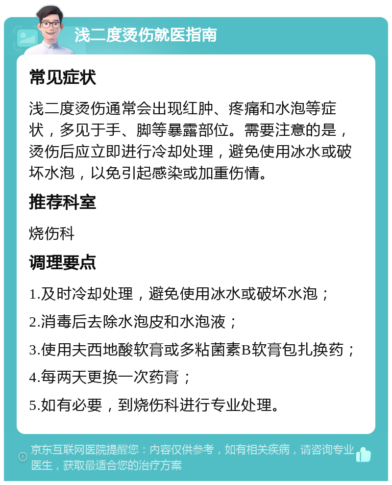 浅二度烫伤就医指南 常见症状 浅二度烫伤通常会出现红肿、疼痛和水泡等症状，多见于手、脚等暴露部位。需要注意的是，烫伤后应立即进行冷却处理，避免使用冰水或破坏水泡，以免引起感染或加重伤情。 推荐科室 烧伤科 调理要点 1.及时冷却处理，避免使用冰水或破坏水泡； 2.消毒后去除水泡皮和水泡液； 3.使用夫西地酸软膏或多粘菌素B软膏包扎换药； 4.每两天更换一次药膏； 5.如有必要，到烧伤科进行专业处理。