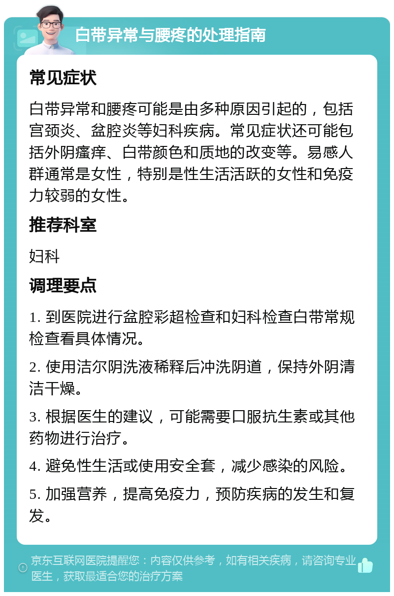 白带异常与腰疼的处理指南 常见症状 白带异常和腰疼可能是由多种原因引起的，包括宫颈炎、盆腔炎等妇科疾病。常见症状还可能包括外阴瘙痒、白带颜色和质地的改变等。易感人群通常是女性，特别是性生活活跃的女性和免疫力较弱的女性。 推荐科室 妇科 调理要点 1. 到医院进行盆腔彩超检查和妇科检查白带常规检查看具体情况。 2. 使用洁尔阴洗液稀释后冲洗阴道，保持外阴清洁干燥。 3. 根据医生的建议，可能需要口服抗生素或其他药物进行治疗。 4. 避免性生活或使用安全套，减少感染的风险。 5. 加强营养，提高免疫力，预防疾病的发生和复发。