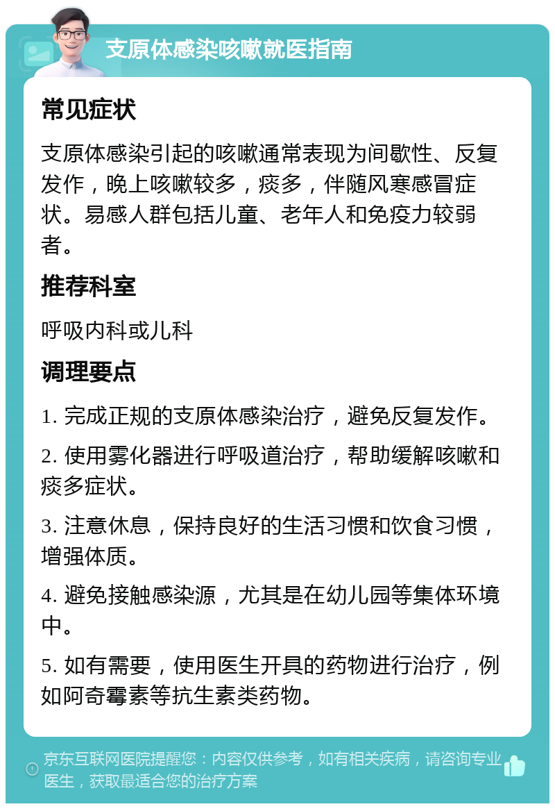 支原体感染咳嗽就医指南 常见症状 支原体感染引起的咳嗽通常表现为间歇性、反复发作，晚上咳嗽较多，痰多，伴随风寒感冒症状。易感人群包括儿童、老年人和免疫力较弱者。 推荐科室 呼吸内科或儿科 调理要点 1. 完成正规的支原体感染治疗，避免反复发作。 2. 使用雾化器进行呼吸道治疗，帮助缓解咳嗽和痰多症状。 3. 注意休息，保持良好的生活习惯和饮食习惯，增强体质。 4. 避免接触感染源，尤其是在幼儿园等集体环境中。 5. 如有需要，使用医生开具的药物进行治疗，例如阿奇霉素等抗生素类药物。