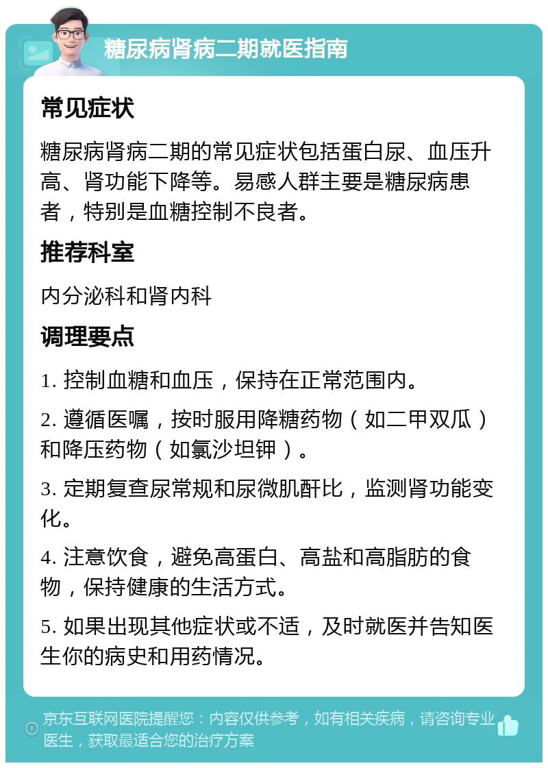 糖尿病肾病二期就医指南 常见症状 糖尿病肾病二期的常见症状包括蛋白尿、血压升高、肾功能下降等。易感人群主要是糖尿病患者，特别是血糖控制不良者。 推荐科室 内分泌科和肾内科 调理要点 1. 控制血糖和血压，保持在正常范围内。 2. 遵循医嘱，按时服用降糖药物（如二甲双瓜）和降压药物（如氯沙坦钾）。 3. 定期复查尿常规和尿微肌酐比，监测肾功能变化。 4. 注意饮食，避免高蛋白、高盐和高脂肪的食物，保持健康的生活方式。 5. 如果出现其他症状或不适，及时就医并告知医生你的病史和用药情况。