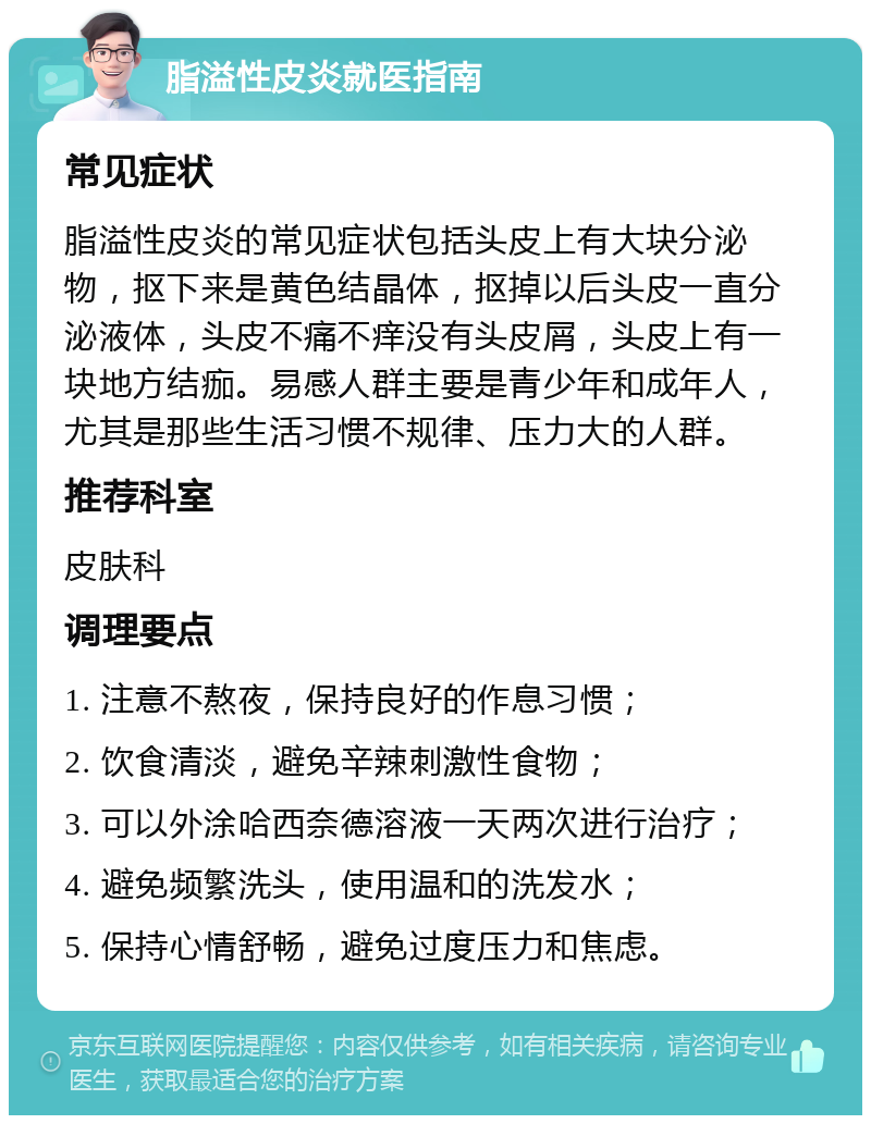 脂溢性皮炎就医指南 常见症状 脂溢性皮炎的常见症状包括头皮上有大块分泌物，抠下来是黄色结晶体，抠掉以后头皮一直分泌液体，头皮不痛不痒没有头皮屑，头皮上有一块地方结痂。易感人群主要是青少年和成年人，尤其是那些生活习惯不规律、压力大的人群。 推荐科室 皮肤科 调理要点 1. 注意不熬夜，保持良好的作息习惯； 2. 饮食清淡，避免辛辣刺激性食物； 3. 可以外涂哈西奈德溶液一天两次进行治疗； 4. 避免频繁洗头，使用温和的洗发水； 5. 保持心情舒畅，避免过度压力和焦虑。