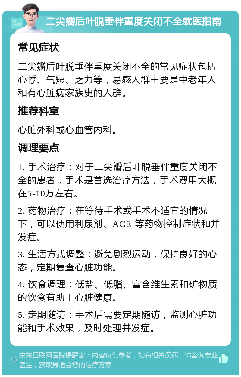 二尖瓣后叶脱垂伴重度关闭不全就医指南 常见症状 二尖瓣后叶脱垂伴重度关闭不全的常见症状包括心悸、气短、乏力等，易感人群主要是中老年人和有心脏病家族史的人群。 推荐科室 心脏外科或心血管内科。 调理要点 1. 手术治疗：对于二尖瓣后叶脱垂伴重度关闭不全的患者，手术是首选治疗方法，手术费用大概在5-10万左右。 2. 药物治疗：在等待手术或手术不适宜的情况下，可以使用利尿剂、ACEI等药物控制症状和并发症。 3. 生活方式调整：避免剧烈运动，保持良好的心态，定期复查心脏功能。 4. 饮食调理：低盐、低脂、富含维生素和矿物质的饮食有助于心脏健康。 5. 定期随访：手术后需要定期随访，监测心脏功能和手术效果，及时处理并发症。