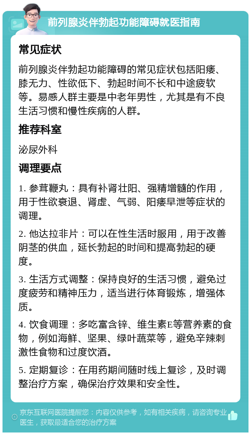 前列腺炎伴勃起功能障碍就医指南 常见症状 前列腺炎伴勃起功能障碍的常见症状包括阳痿、膝无力、性欲低下、勃起时间不长和中途疲软等。易感人群主要是中老年男性，尤其是有不良生活习惯和慢性疾病的人群。 推荐科室 泌尿外科 调理要点 1. 参茸鞭丸：具有补肾壮阳、强精增髓的作用，用于性欲衰退、肾虚、气弱、阳痿早泄等症状的调理。 2. 他达拉非片：可以在性生活时服用，用于改善阴茎的供血，延长勃起的时间和提高勃起的硬度。 3. 生活方式调整：保持良好的生活习惯，避免过度疲劳和精神压力，适当进行体育锻炼，增强体质。 4. 饮食调理：多吃富含锌、维生素E等营养素的食物，例如海鲜、坚果、绿叶蔬菜等，避免辛辣刺激性食物和过度饮酒。 5. 定期复诊：在用药期间随时线上复诊，及时调整治疗方案，确保治疗效果和安全性。