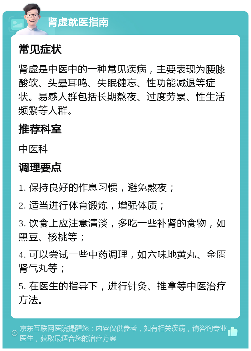 肾虚就医指南 常见症状 肾虚是中医中的一种常见疾病，主要表现为腰膝酸软、头晕耳鸣、失眠健忘、性功能减退等症状。易感人群包括长期熬夜、过度劳累、性生活频繁等人群。 推荐科室 中医科 调理要点 1. 保持良好的作息习惯，避免熬夜； 2. 适当进行体育锻炼，增强体质； 3. 饮食上应注意清淡，多吃一些补肾的食物，如黑豆、核桃等； 4. 可以尝试一些中药调理，如六味地黄丸、金匮肾气丸等； 5. 在医生的指导下，进行针灸、推拿等中医治疗方法。