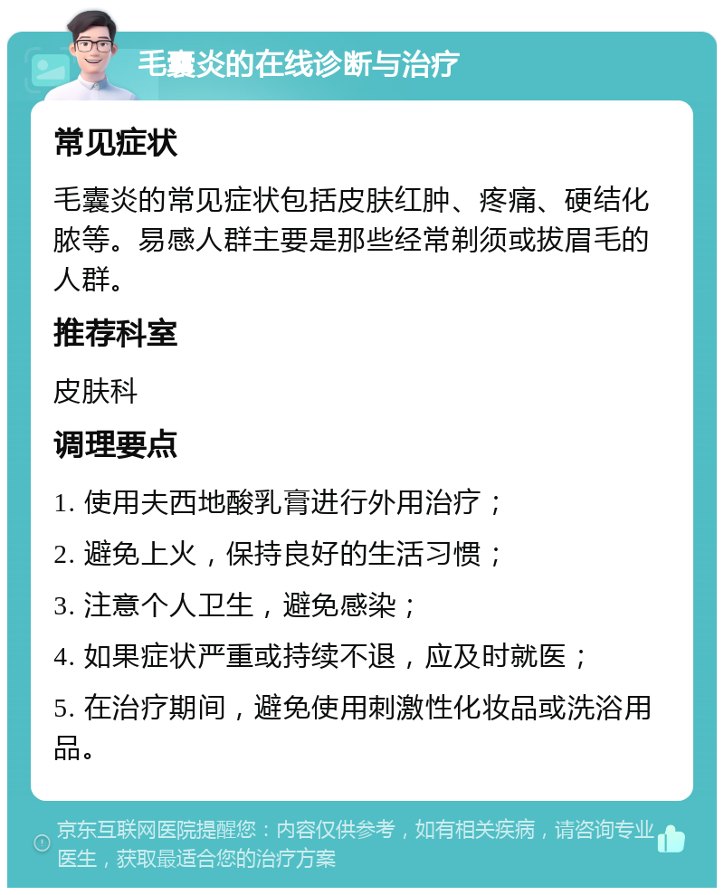 毛囊炎的在线诊断与治疗 常见症状 毛囊炎的常见症状包括皮肤红肿、疼痛、硬结化脓等。易感人群主要是那些经常剃须或拔眉毛的人群。 推荐科室 皮肤科 调理要点 1. 使用夫西地酸乳膏进行外用治疗； 2. 避免上火，保持良好的生活习惯； 3. 注意个人卫生，避免感染； 4. 如果症状严重或持续不退，应及时就医； 5. 在治疗期间，避免使用刺激性化妆品或洗浴用品。