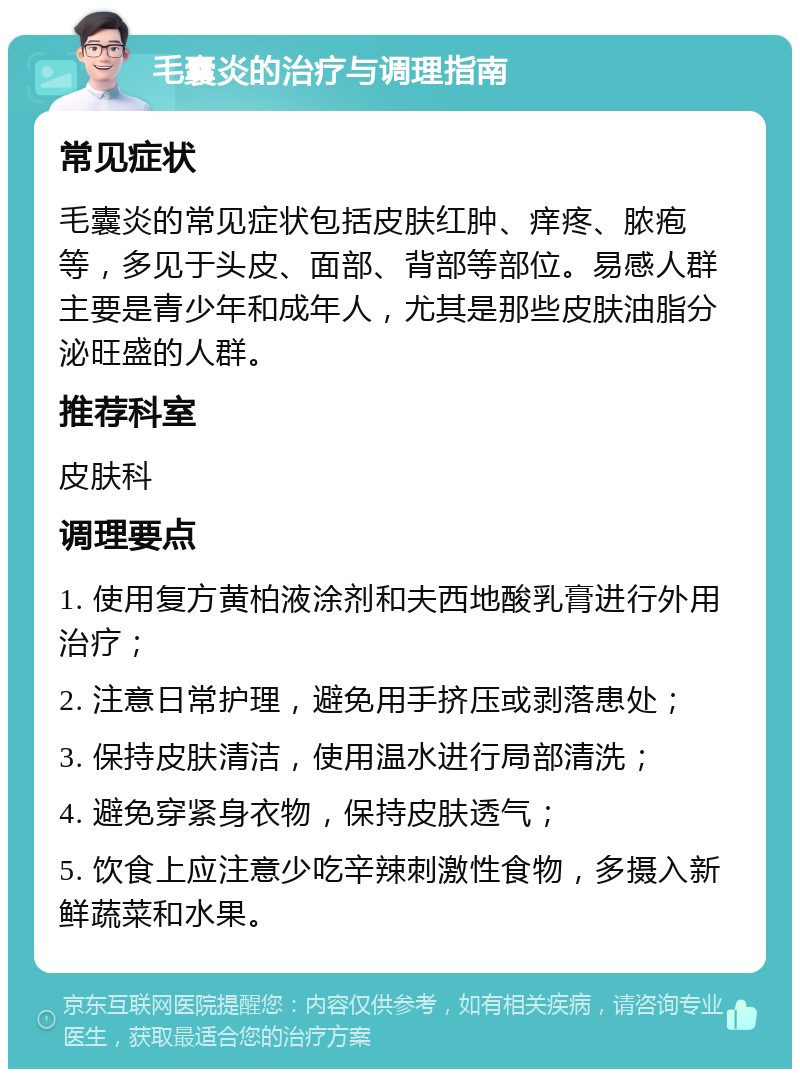 毛囊炎的治疗与调理指南 常见症状 毛囊炎的常见症状包括皮肤红肿、痒疼、脓疱等，多见于头皮、面部、背部等部位。易感人群主要是青少年和成年人，尤其是那些皮肤油脂分泌旺盛的人群。 推荐科室 皮肤科 调理要点 1. 使用复方黄柏液涂剂和夫西地酸乳膏进行外用治疗； 2. 注意日常护理，避免用手挤压或剥落患处； 3. 保持皮肤清洁，使用温水进行局部清洗； 4. 避免穿紧身衣物，保持皮肤透气； 5. 饮食上应注意少吃辛辣刺激性食物，多摄入新鲜蔬菜和水果。